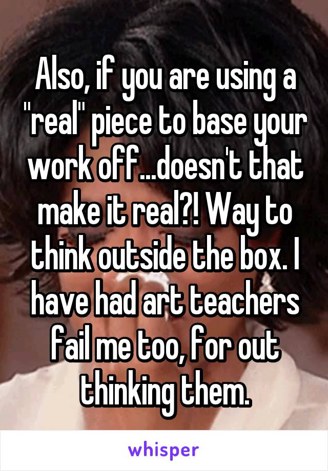 Also, if you are using a "real" piece to base your work off...doesn't that make it real?! Way to think outside the box. I have had art teachers fail me too, for out thinking them.