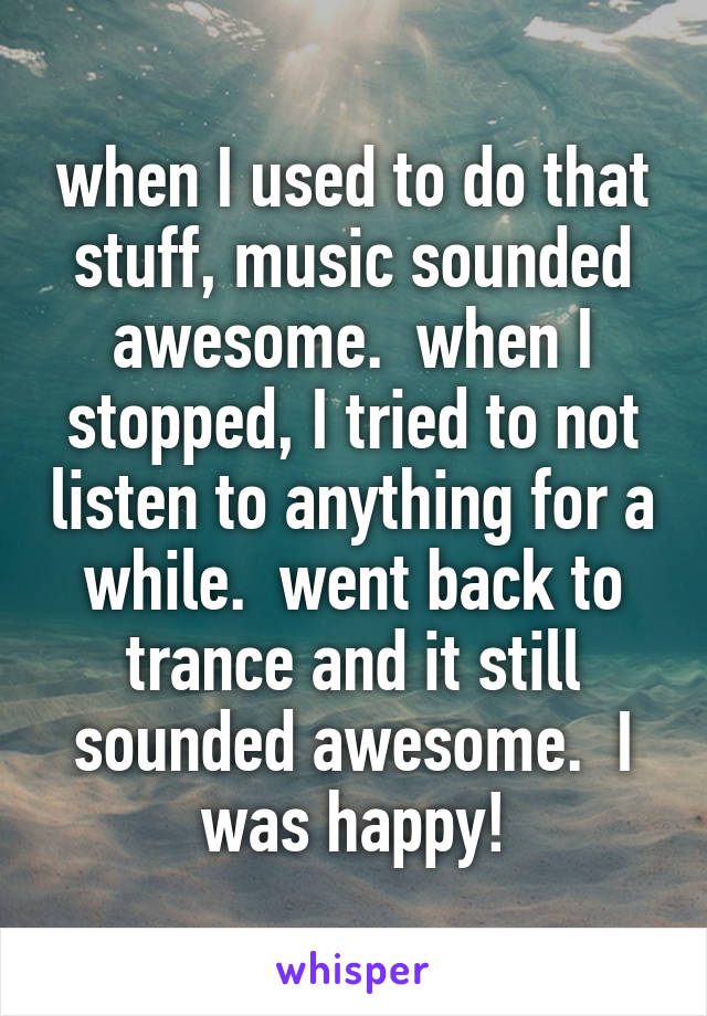 when I used to do that stuff, music sounded awesome.  when I stopped, I tried to not listen to anything for a while.  went back to trance and it still sounded awesome.  I was happy!