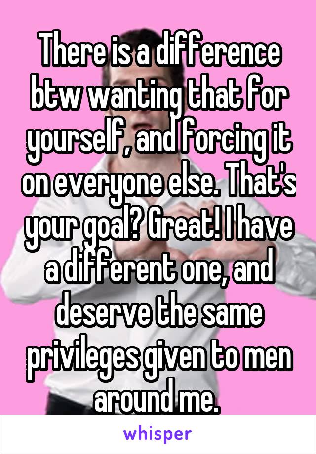 There is a difference btw wanting that for yourself, and forcing it on everyone else. That's your goal? Great! I have a different one, and deserve the same privileges given to men around me. 