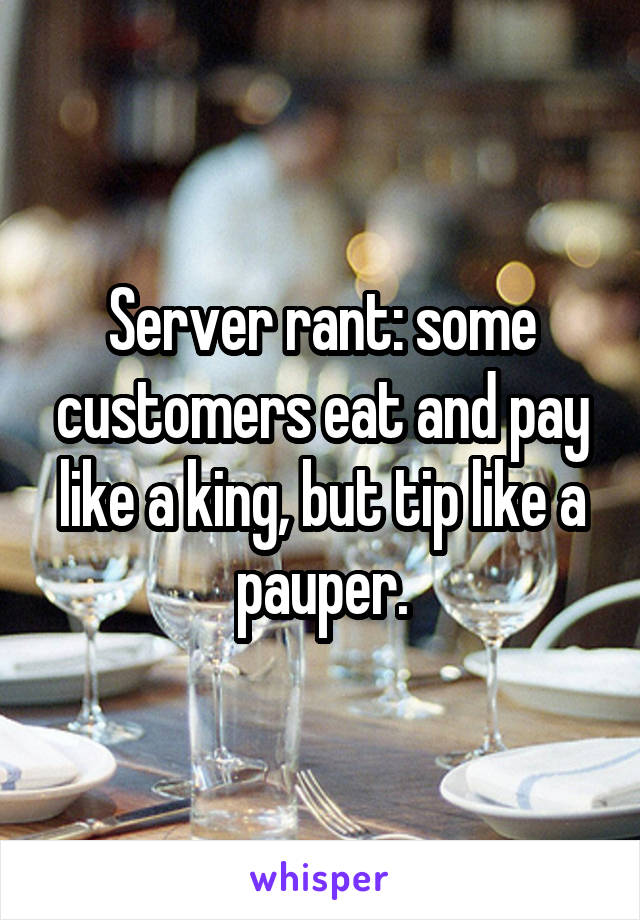 Server rant: some customers eat and pay like a king, but tip like a pauper.