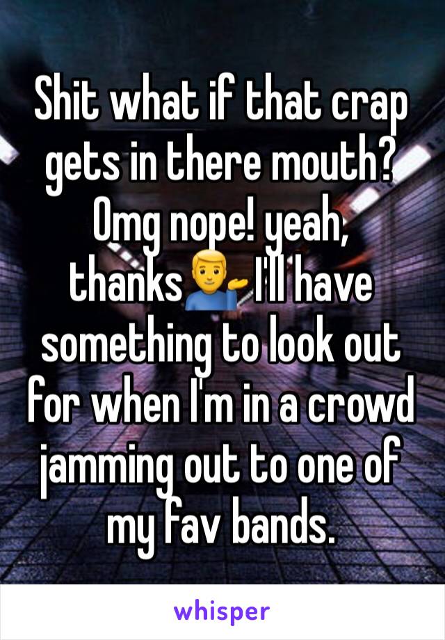 Shit what if that crap gets in there mouth? Omg nope! yeah, thanks💁‍♂️ I'll have something to look out for when I'm in a crowd jamming out to one of my fav bands.