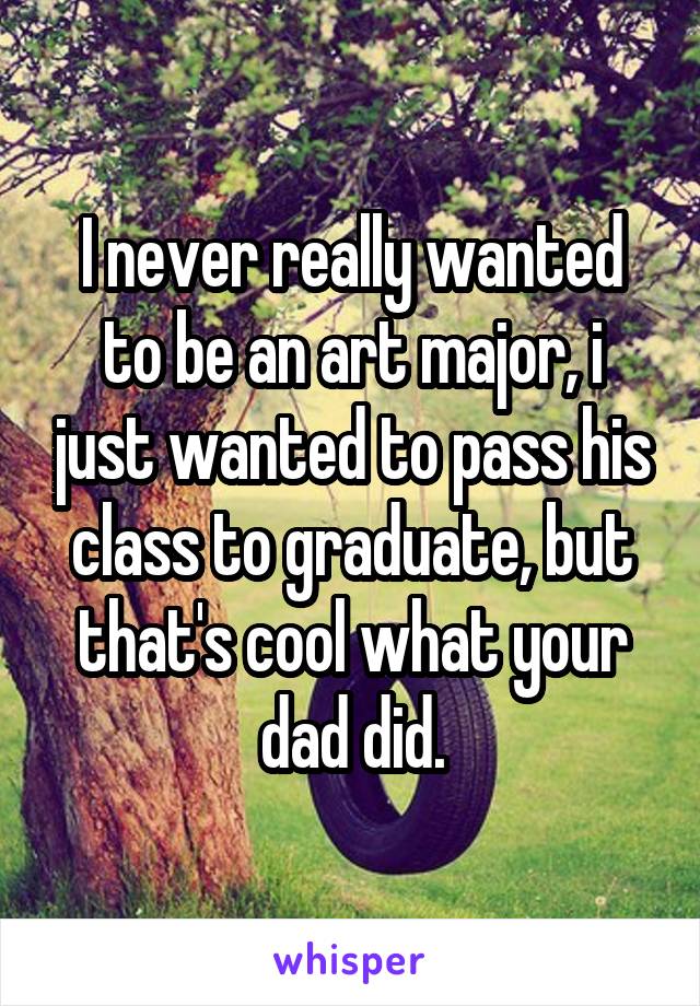 I never really wanted to be an art major, i just wanted to pass his class to graduate, but that's cool what your dad did.