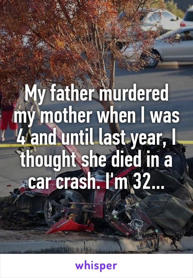 My father murdered my mother when I was 4 and until last year, I thought she died in a car crash. I'm 32...
