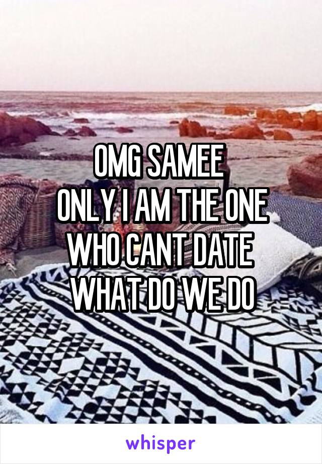 OMG SAMEE 
ONLY I AM THE ONE WHO CANT DATE 
WHAT DO WE DO