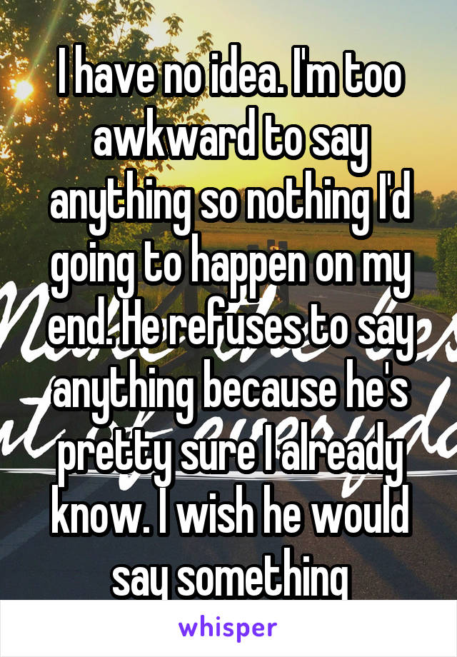 I have no idea. I'm too awkward to say anything so nothing I'd going to happen on my end. He refuses to say anything because he's pretty sure I already know. I wish he would say something