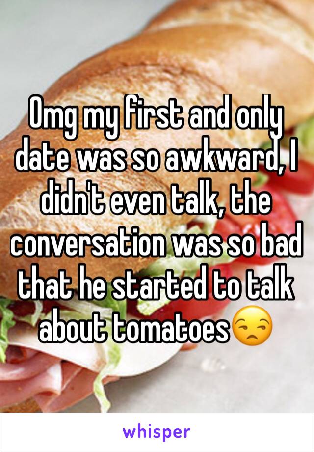 Omg my first and only date was so awkward, I didn't even talk, the conversation was so bad that he started to talk about tomatoes😒