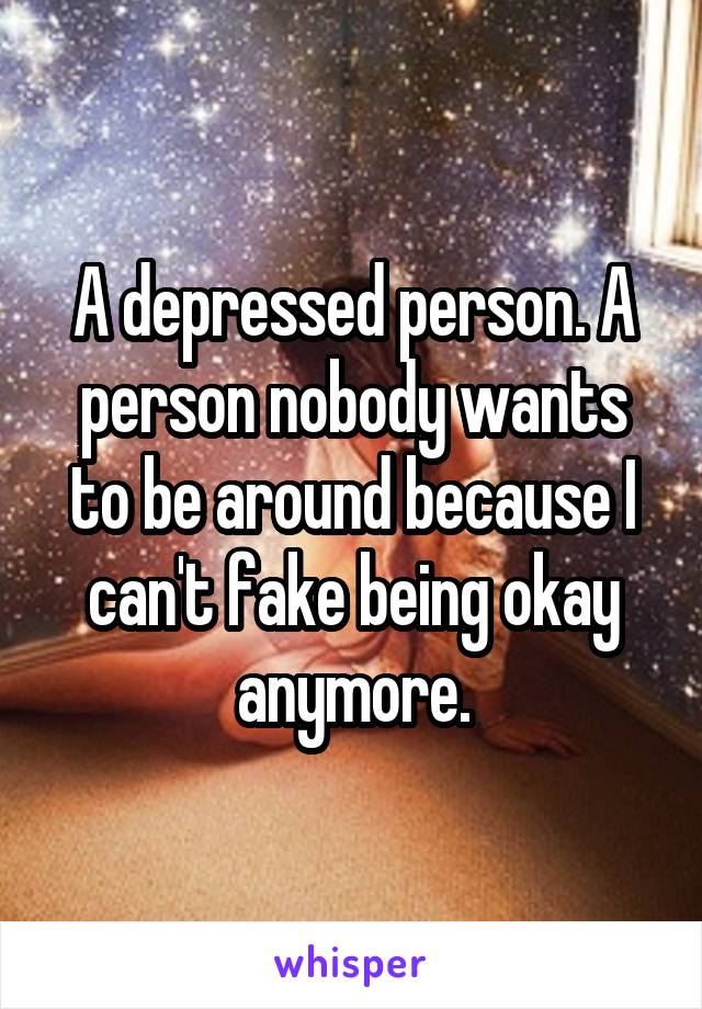 A depressed person. A person nobody wants to be around because I can't fake being okay anymore.