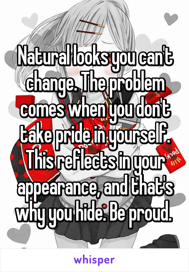 Natural looks you can't change. The problem comes when you don't take pride in yourself. This reflects in your appearance, and that's why you hide. Be proud. 