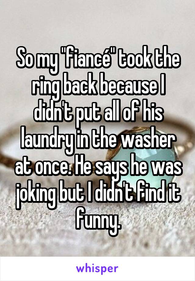 So my "fiancé" took the ring back because I didn't put all of his laundry in the washer at once. He says he was joking but I didn't find it funny.