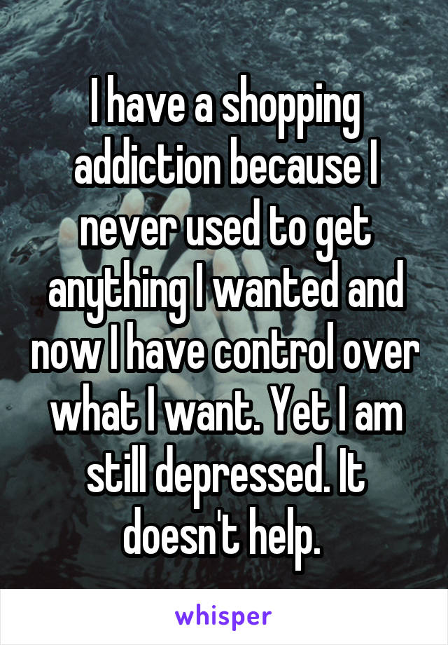 I have a shopping addiction because I never used to get anything I wanted and now I have control over what I want. Yet I am still depressed. It doesn't help. 