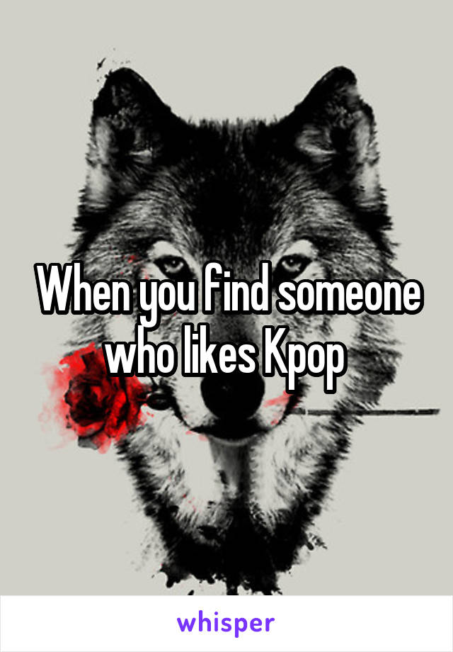 When you find someone who likes Kpop 