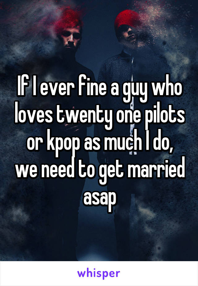If I ever fine a guy who loves twenty one pilots or kpop as much I do, we need to get married asap