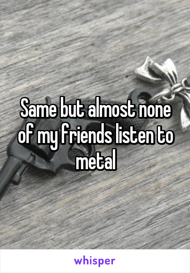 Same but almost none of my friends listen to metal