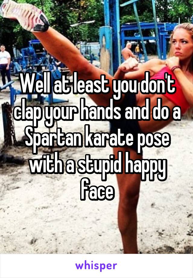 Well at least you don't clap your hands and do a Spartan karate pose with a stupid happy face