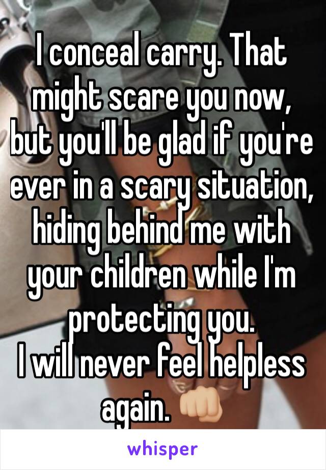 I conceal carry. That might scare you now, but you'll be glad if you're ever in a scary situation, hiding behind me with your children while I'm protecting you. 
I will never feel helpless again. 👊🏼