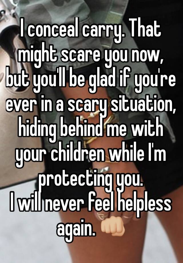 I conceal carry. That might scare you now, but you'll be glad if you're ever in a scary situation, hiding behind me with your children while I'm protecting you. 
I will never feel helpless again. 👊🏼