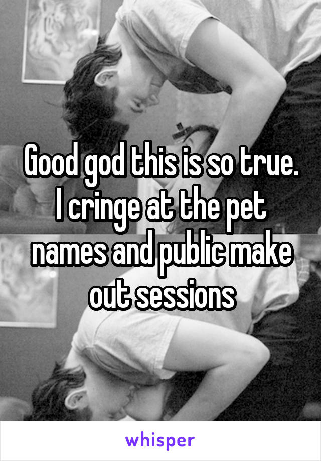 Good god this is so true. I cringe at the pet names and public make out sessions