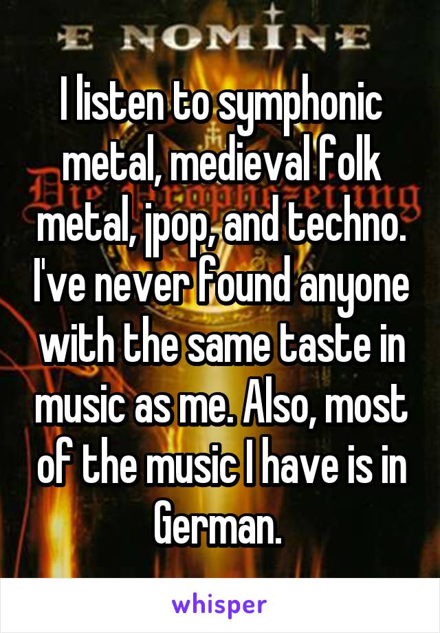 I listen to symphonic metal, medieval folk metal, jpop, and techno. I've never found anyone with the same taste in music as me. Also, most of the music I have is in German. 