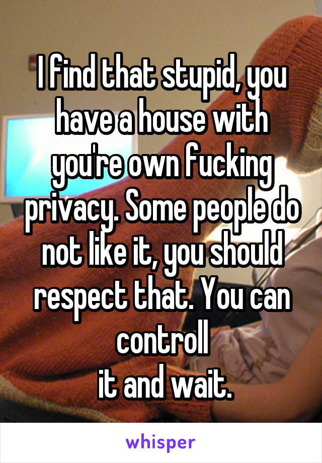 I find that stupid, you have a house with you're own fucking privacy. Some people do not like it, you should respect that. You can controll
 it and wait.