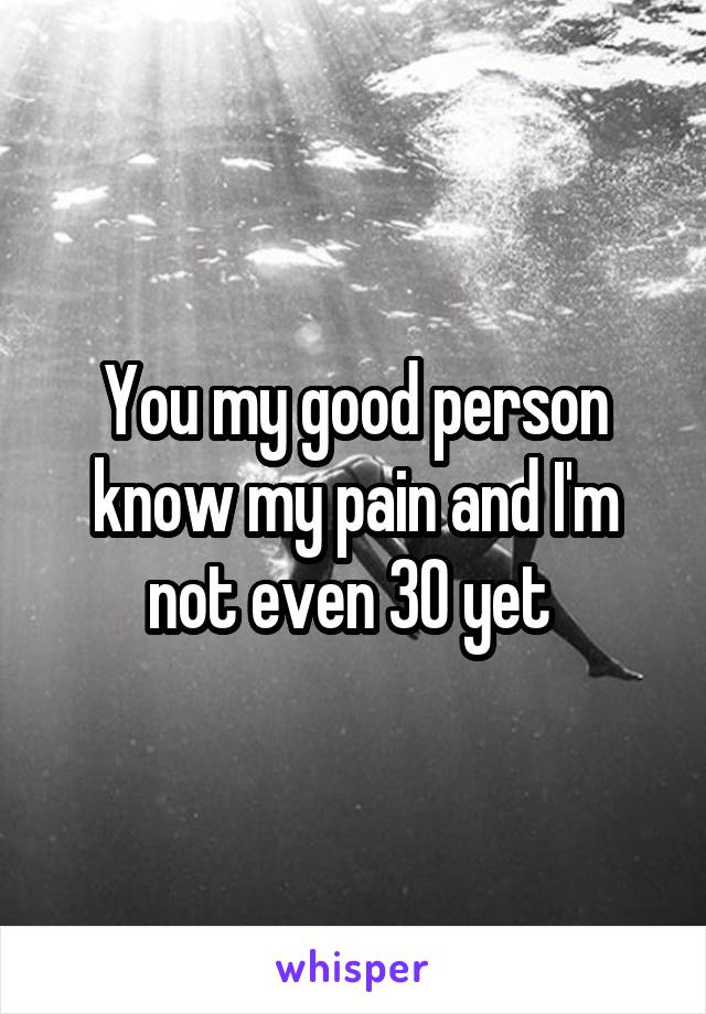 You my good person know my pain and I'm not even 30 yet 