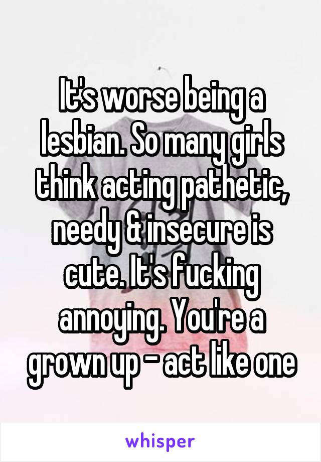 It's worse being a lesbian. So many girls think acting pathetic, needy & insecure is cute. It's fucking annoying. You're a grown up - act like one