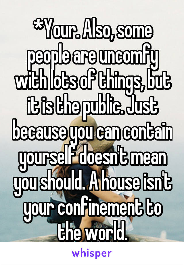 *Your. Also, some people are uncomfy with lots of things, but it is the public. Just because you can contain yourself doesn't mean you should. A house isn't your confinement to the world.