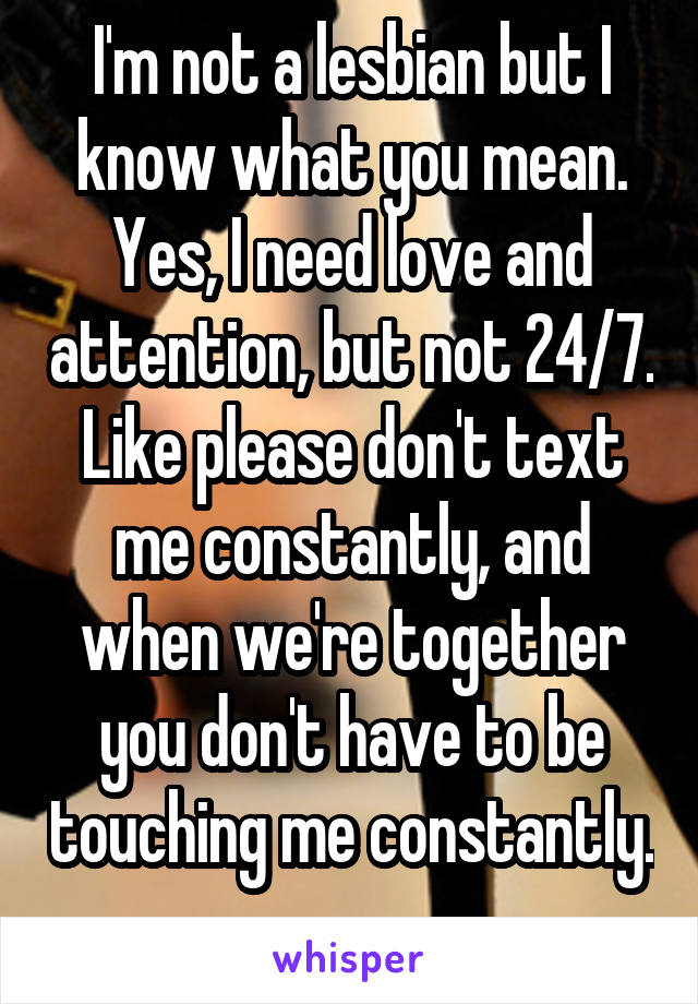 I'm not a lesbian but I know what you mean. Yes, I need love and attention, but not 24/7. Like please don't text me constantly, and when we're together you don't have to be touching me constantly. 