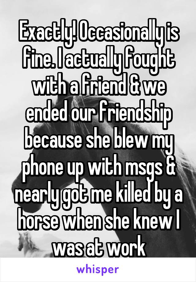 Exactly! Occasionally is fine. I actually fought with a friend & we ended our friendship because she blew my phone up with msgs & nearly got me killed by a horse when she knew I was at work