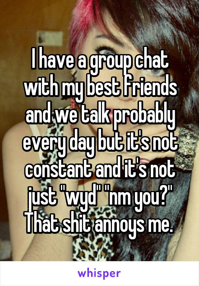 I have a group chat with my best friends and we talk probably every day but it's not constant and it's not just "wyd" "nm you?" That shit annoys me. 