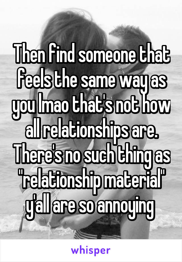 Then find someone that feels the same way as you lmao that's not how all relationships are. There's no such thing as "relationship material" y'all are so annoying 