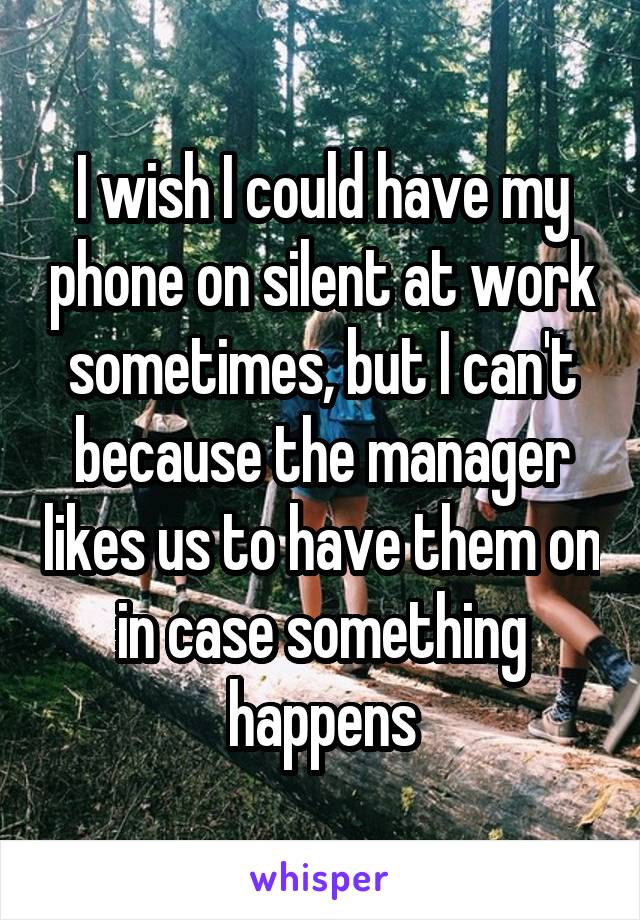 I wish I could have my phone on silent at work sometimes, but I can't because the manager likes us to have them on in case something happens