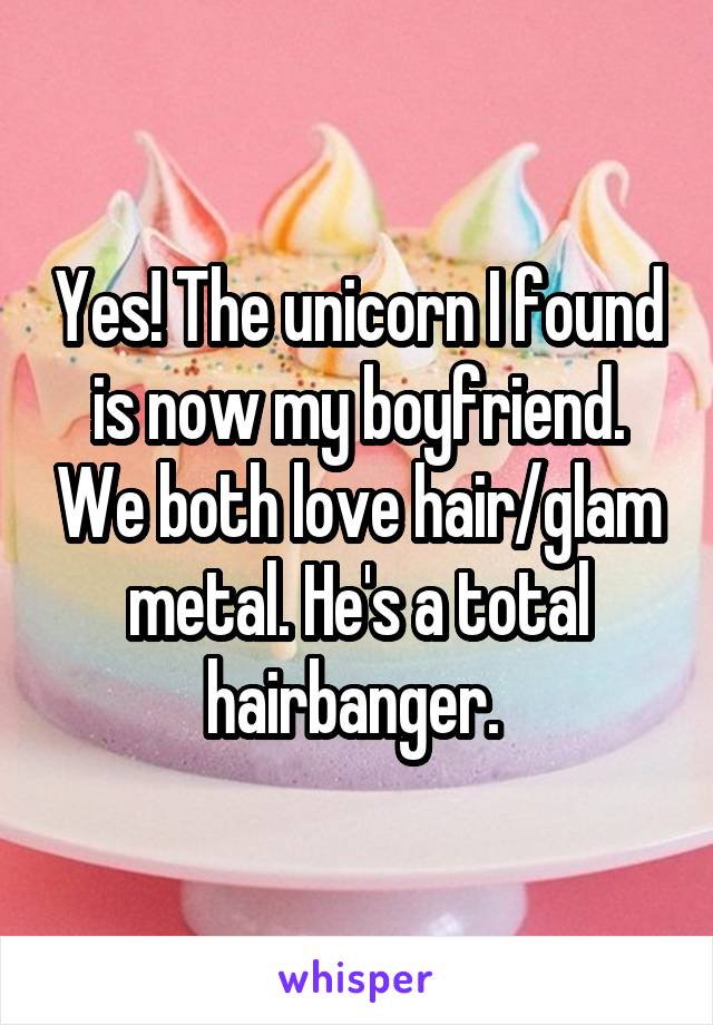Yes! The unicorn I found is now my boyfriend. We both love hair/glam metal. He's a total hairbanger. 