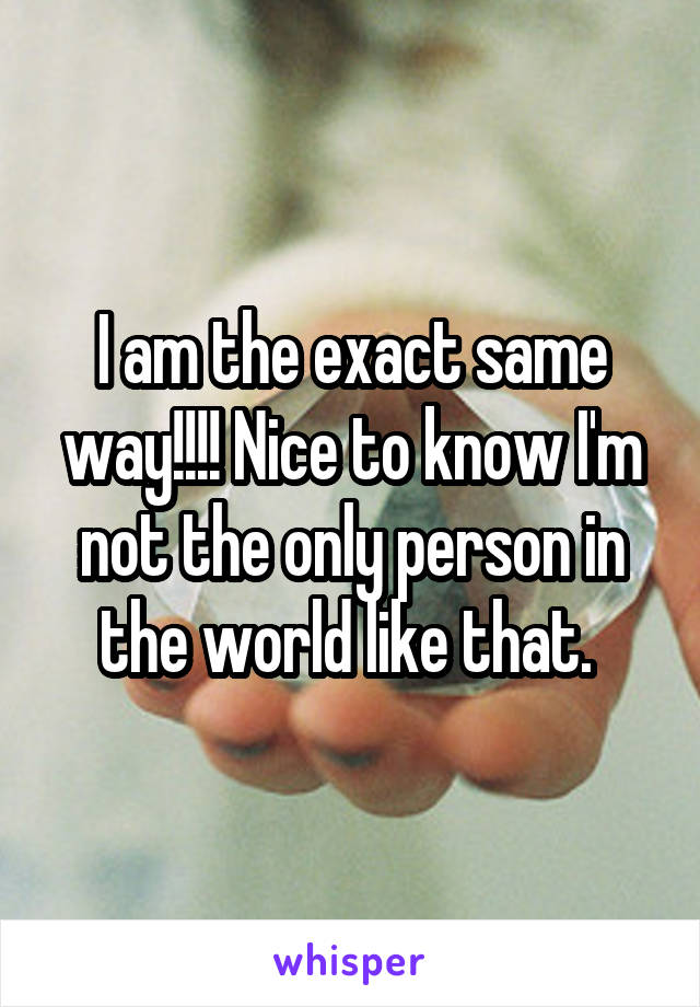 I am the exact same way!!!! Nice to know I'm not the only person in the world like that. 