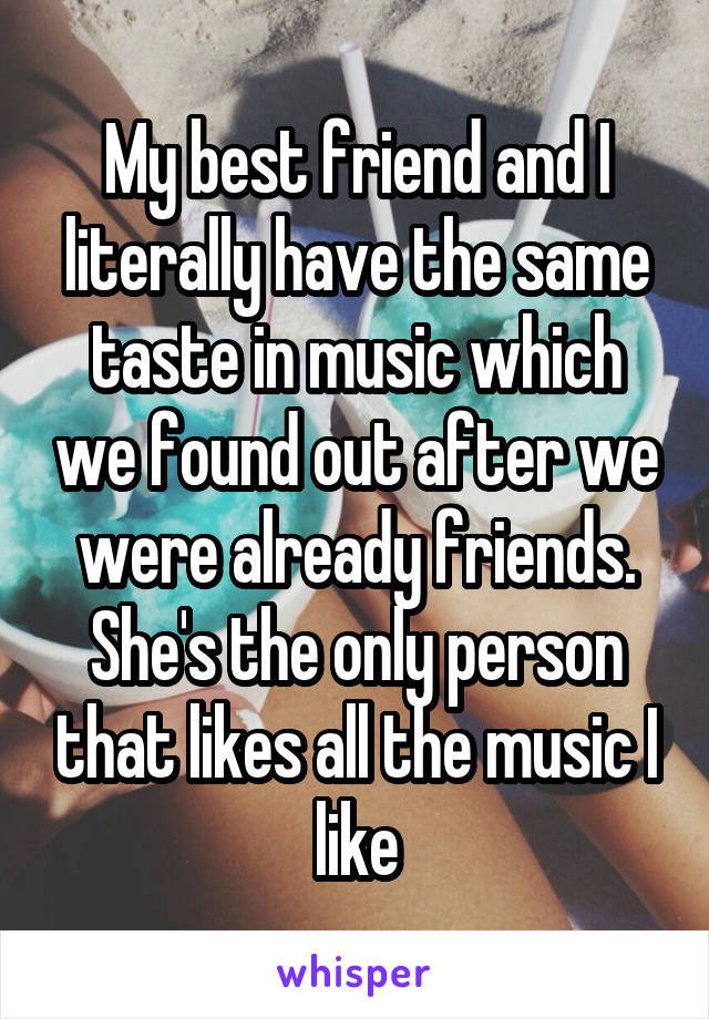 My best friend and I literally have the same taste in music which we found out after we were already friends. She's the only person that likes all the music I like