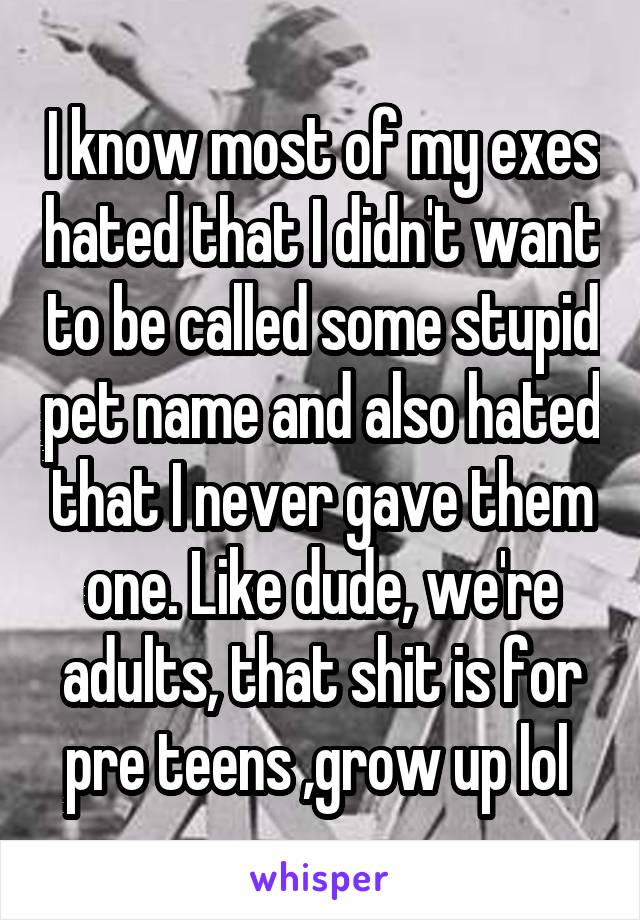 I know most of my exes hated that I didn't want to be called some stupid pet name and also hated that I never gave them one. Like dude, we're adults, that shit is for pre teens ,grow up lol 