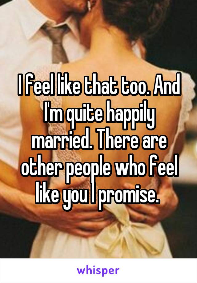 I feel like that too. And I'm quite happily married. There are other people who feel like you I promise. 