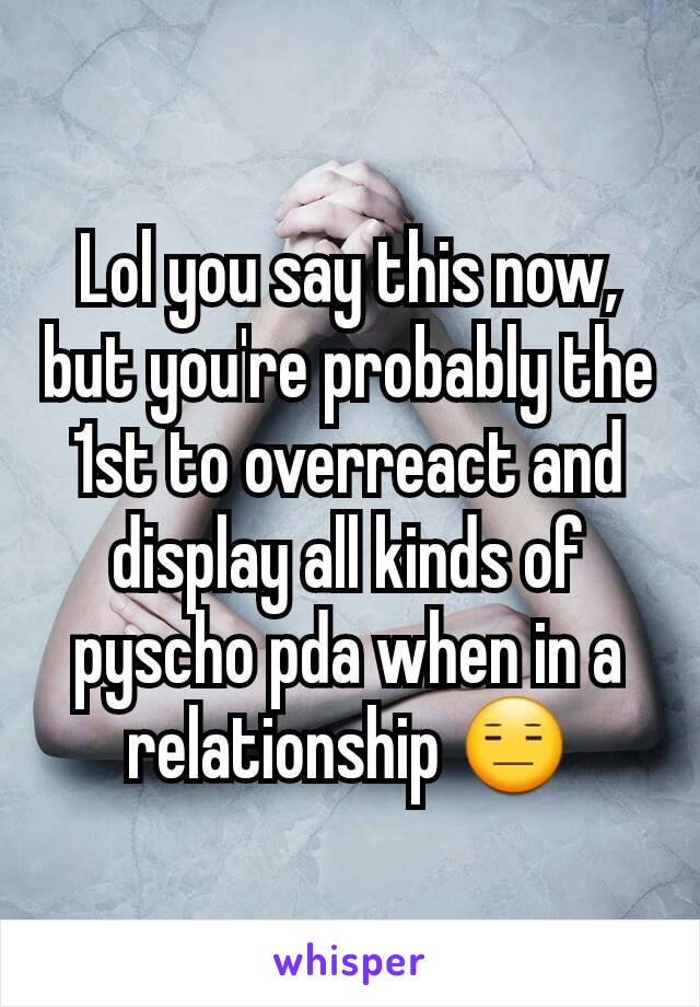 Lol you say this now, but you're probably the 1st to overreact and display all kinds of pyscho pda when in a relationship 😑