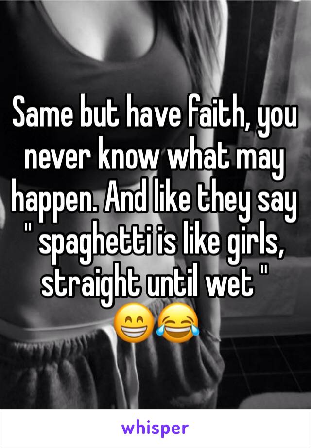 Same but have faith, you never know what may happen. And like they say 
" spaghetti is like girls, straight until wet " 
😁😂