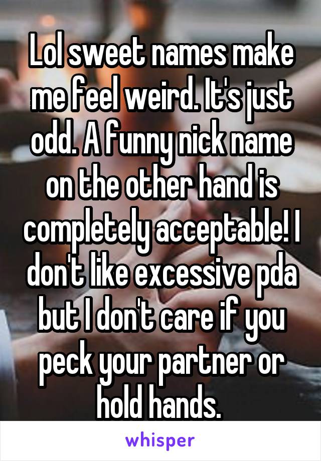 Lol sweet names make me feel weird. It's just odd. A funny nick name on the other hand is completely acceptable! I don't like excessive pda but I don't care if you peck your partner or hold hands. 