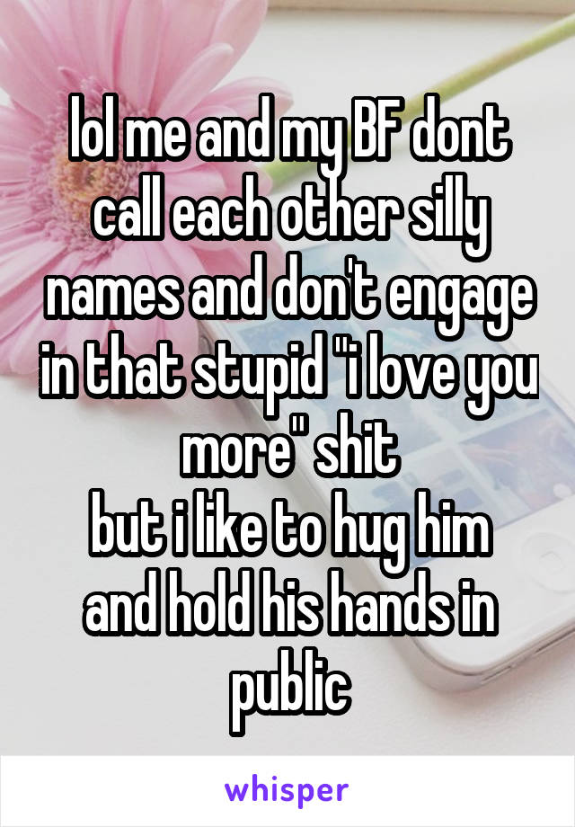 lol me and my BF dont call each other silly names and don't engage in that stupid "i love you more" shit
but i like to hug him and hold his hands in public