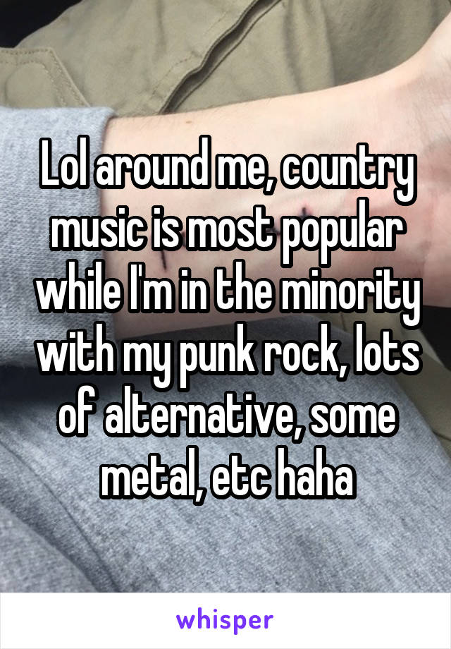 Lol around me, country music is most popular while I'm in the minority with my punk rock, lots of alternative, some metal, etc haha