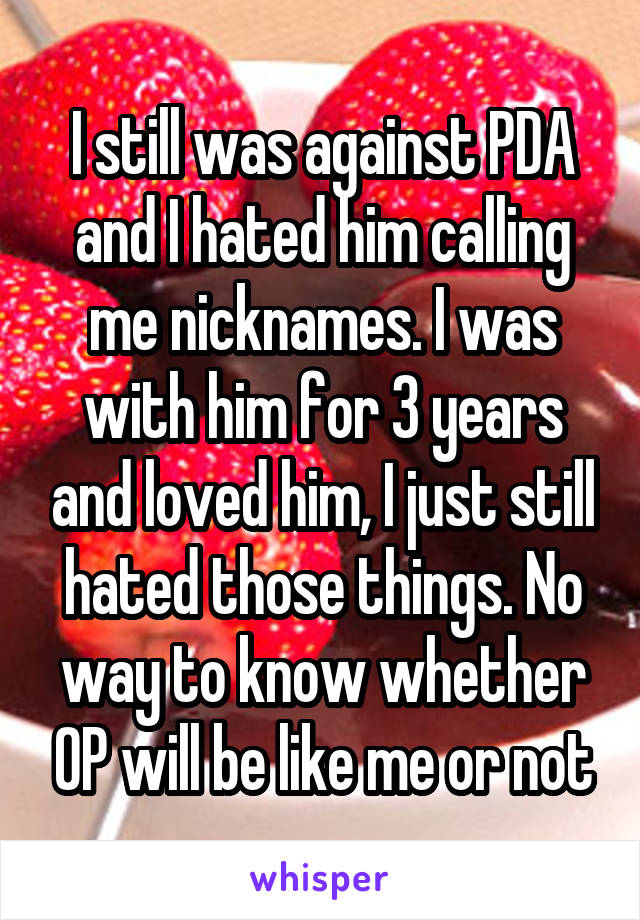 I still was against PDA and I hated him calling me nicknames. I was with him for 3 years and loved him, I just still hated those things. No way to know whether OP will be like me or not