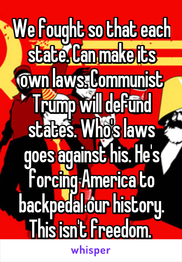 We fought so that each state. Can make its own laws. Communist Trump will defund states. Who's laws goes against his. He's forcing America to backpedal our history. This isn't freedom. 