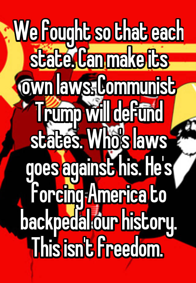 We fought so that each state. Can make its own laws. Communist Trump will defund states. Who's laws goes against his. He's forcing America to backpedal our history. This isn't freedom. 