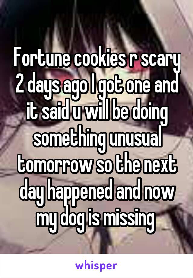Fortune cookies r scary 2 days ago I got one and it said u will be doing something unusual tomorrow so the next day happened and now my dog is missing 