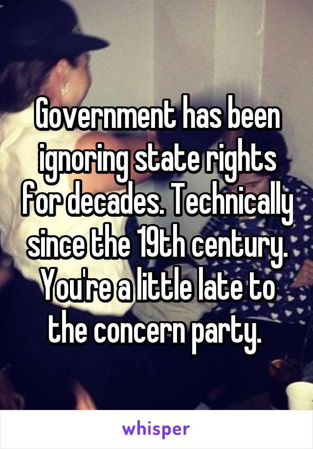 Government has been ignoring state rights for decades. Technically since the 19th century. You're a little late to the concern party. 