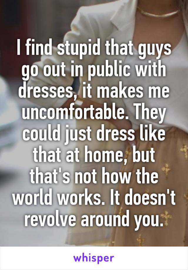 I find stupid that guys go out in public with dresses, it makes me uncomfortable. They could just dress like that at home, but that's not how the world works. It doesn't revolve around you.