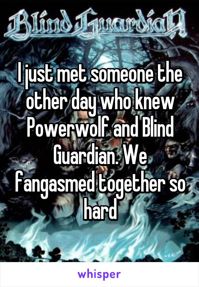 I just met someone the other day who knew Powerwolf and Blind Guardian. We fangasmed together so hard