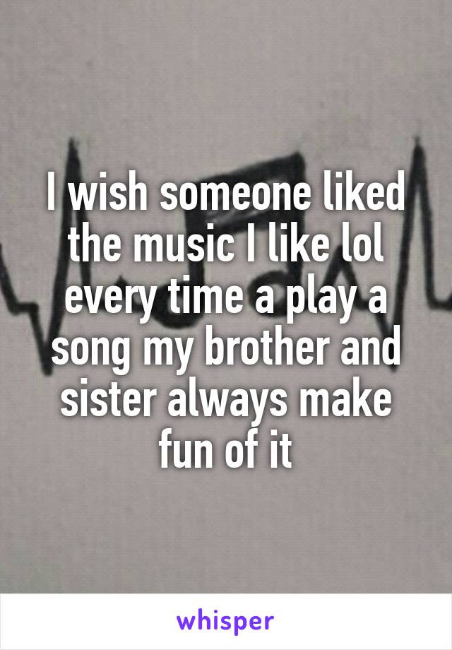 I wish someone liked the music I like lol every time a play a song my brother and sister always make fun of it