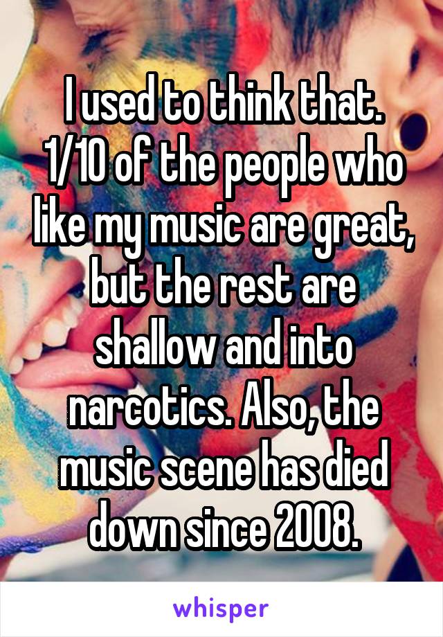 I used to think that. 1/10 of the people who like my music are great, but the rest are shallow and into narcotics. Also, the music scene has died down since 2008.